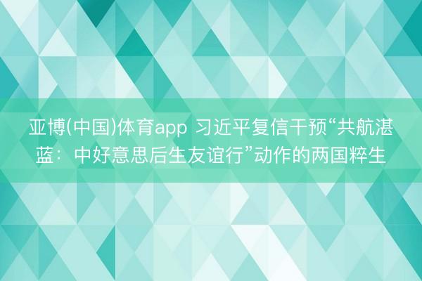 亚博(中国)体育app 习近平复信干预“共航湛蓝：中好意思后生友谊行”动作的两国粹生