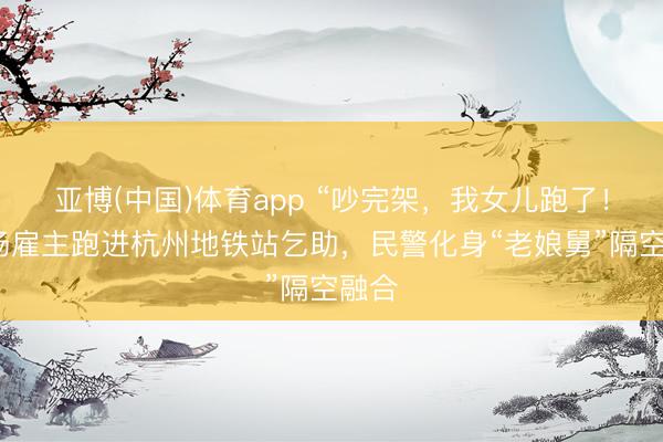 亚博(中国)体育app “吵完架，我女儿跑了！”工场雇主跑进杭州地铁站乞助，民警化身“老娘舅”隔空融合
