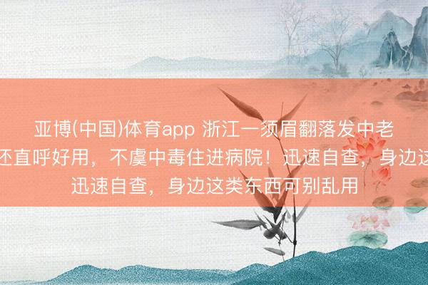 亚博(中国)体育app 浙江一须眉翻落发中老物件，拿来倒酒还直呼好用，不虞中毒住进病院！迅速自查，身边这类东西可别乱用