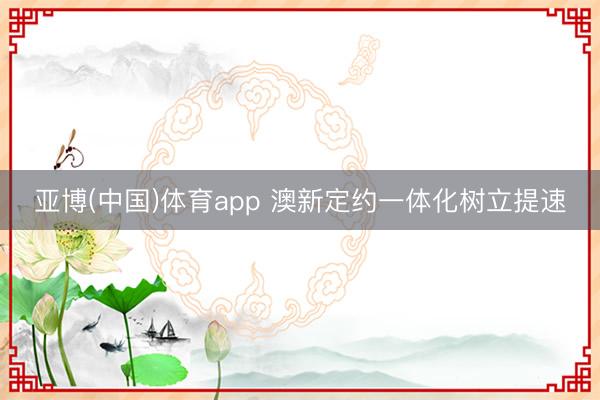 亚博(中国)体育app 澳新定约一体化树立提速