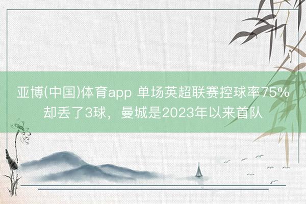 亚博(中国)体育app 单场英超联赛控球率75%却丢了3球，曼城是2023年以来首队