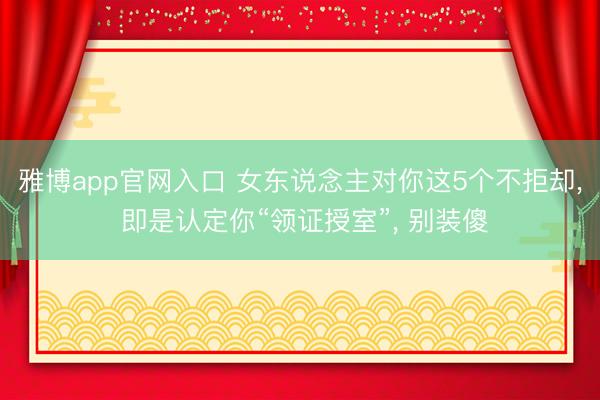 雅博app官网入口 女东说念主对你这5个不拒却， 即是认定你“领证授室”， 别装傻