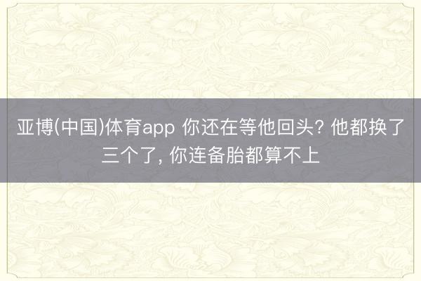 亚博(中国)体育app 你还在等他回头? 他都换了三个了， 你连备胎都算不上