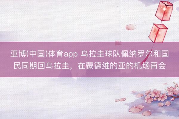 亚博(中国)体育app 乌拉圭球队佩纳罗尔和国民同期回乌拉圭，在蒙德维的亚的机场再会