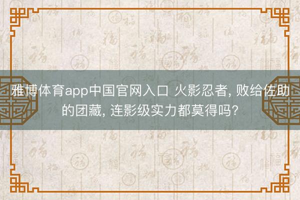 雅博体育app中国官网入口 火影忍者， 败给佐助的团藏， 连影级实力都莫得吗?