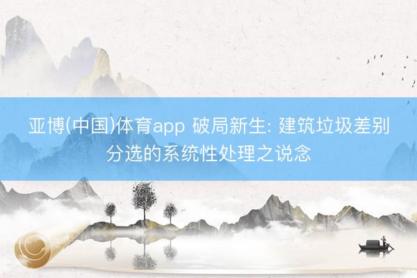 亚博(中国)体育app 破局新生: 建筑垃圾差别分选的系统性处理之说念