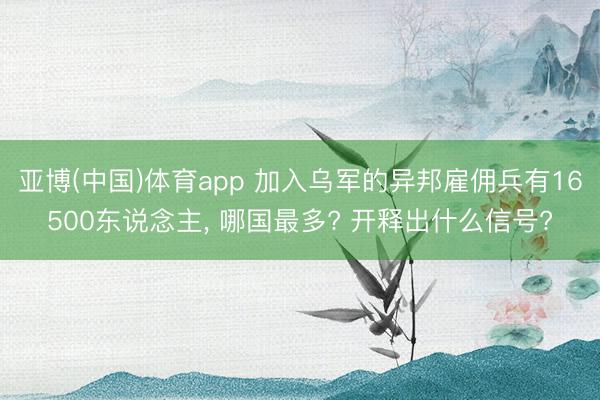 亚博(中国)体育app 加入乌军的异邦雇佣兵有16500东说念主， 哪国最多? 开释出什么信号?