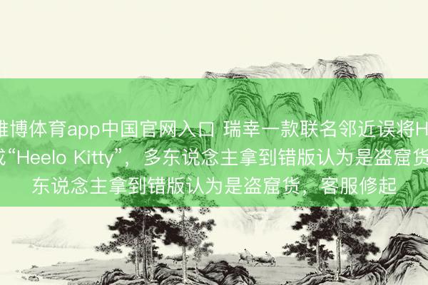 雅博体育app中国官网入口 瑞幸一款联名邻近误将Hello Kitty写成“Heelo Kitty”，多东说念主拿到错版认为是盗窟货，客服修起