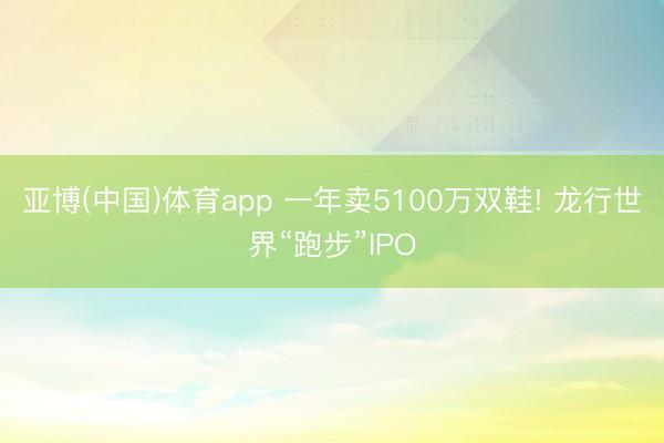 亚博(中国)体育app 一年卖5100万双鞋! 龙行世界“跑步”IPO