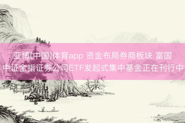 亚博(中国)体育app 资金布局券商板块 富国中证全指证券公司ETF发起式集中基金正在刊行中