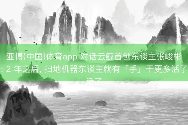 亚博(中国)体育app 对话云鲸首创东谈主张峻彬: 2 年之后， 扫地机器东谈主就有「手」干更多活了
