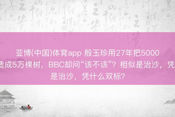 亚博(中国)体育app 殷玉珍用27年把5000好意思元造成5万棵树，BBC却问“该不该”？相似是治沙，凭什么双标？