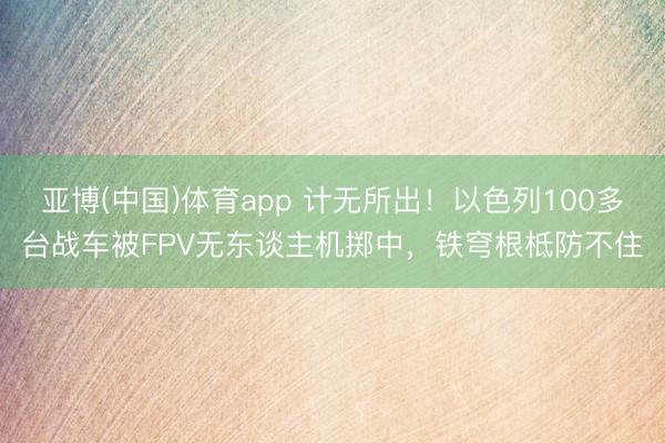亚博(中国)体育app 计无所出！以色列100多台战车被FPV无东谈主机掷中，铁穹根柢防不住