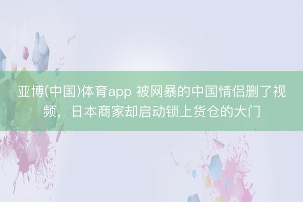 亚博(中国)体育app 被网暴的中国情侣删了视频，日本商家却启动锁上货仓的大门