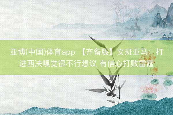 亚博(中国)体育app 【齐备版】文班亚马：打进西决嗅觉很不行想议 有信心打败雷霆