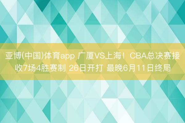 亚博(中国)体育app 广厦VS上海！CBA总决赛接收7场4胜赛制 26日开打 最晚6月11日终局