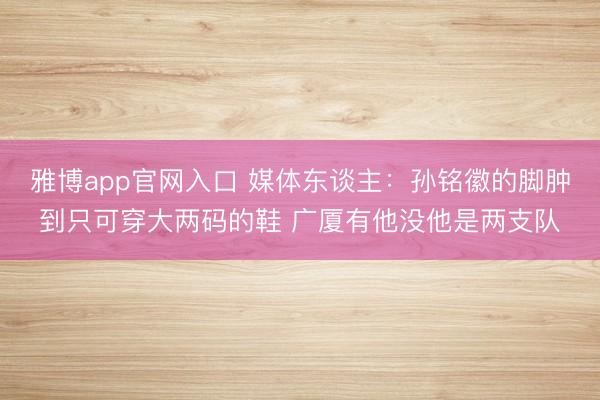 雅博app官网入口 媒体东谈主:孙铭徽的脚肿到只可穿大两码的鞋 广厦有他没他是两支队
