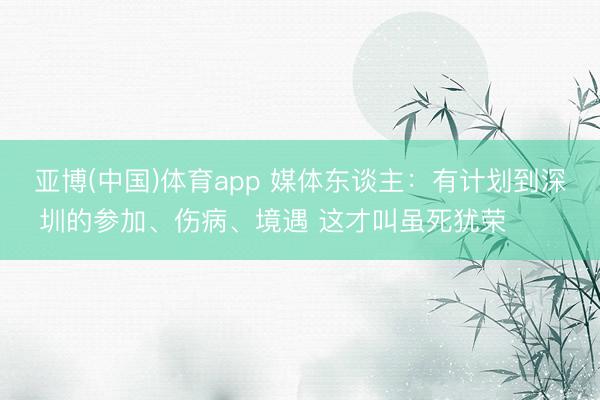 亚博(中国)体育app 媒体东谈主：有计划到深圳的参加、伤病、境遇 这才叫虽死犹荣​​​