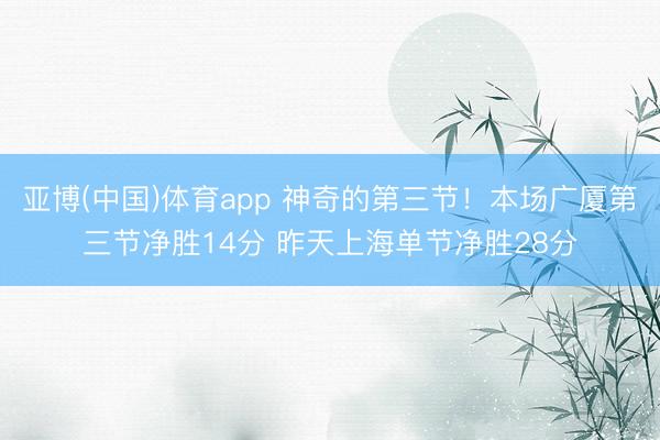 亚博(中国)体育app 神奇的第三节！本场广厦第三节净胜14分 昨天上海单节净胜28分
