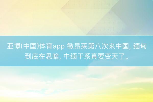亚博(中国)体育app 敏昂莱第八次来中国， 缅甸到底在思啥， 中缅干系真要变天了。