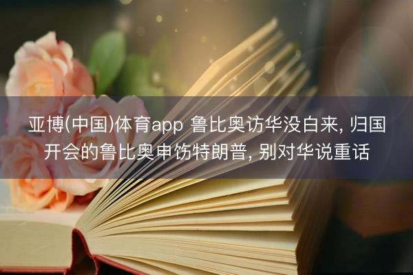 亚博(中国)体育app 鲁比奥访华没白来， 归国开会的鲁比奥申饬特朗普， 别对华说重话
