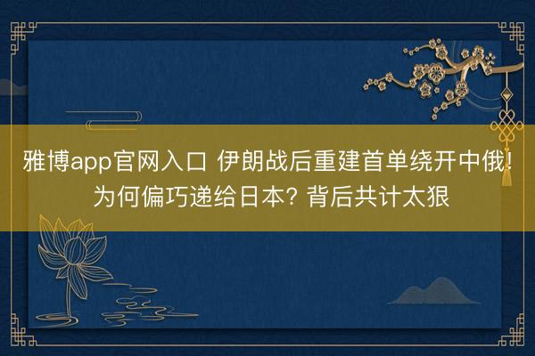 雅博app官网入口 伊朗战后重建首单绕开中俄! 为何偏巧递给日本? 背后共计太狠