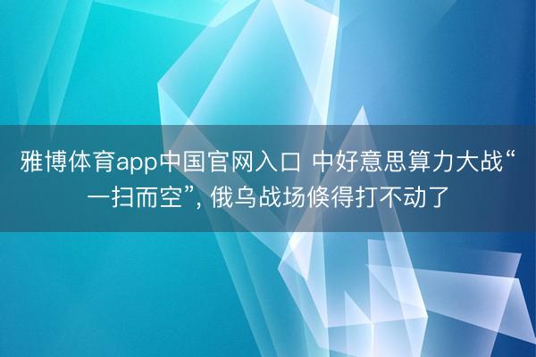 雅博体育app中国官网入口 中好意思算力大战“一扫而空”, 俄乌战场倏得打不动了