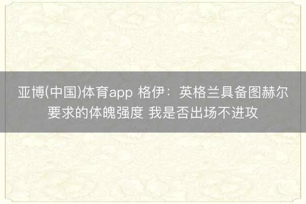 亚博(中国)体育app 格伊：英格兰具备图赫尔要求的体魄强度 我是否出场不进攻