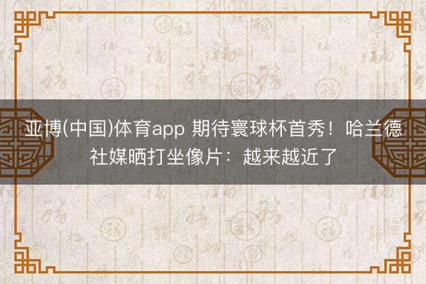 亚博(中国)体育app 期待寰球杯首秀！哈兰德社媒晒打坐像片：越来越近了