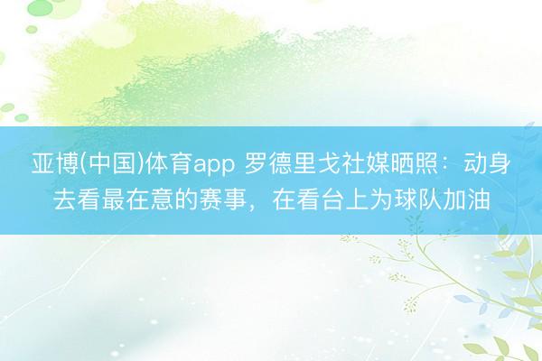 亚博(中国)体育app 罗德里戈社媒晒照：动身去看最在意的赛事，在看台上为球队加油