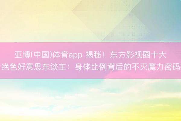 亚博(中国)体育app 揭秘！东方影视圈十大绝色好意思东谈主：身体比例背后的不灭魔力密码