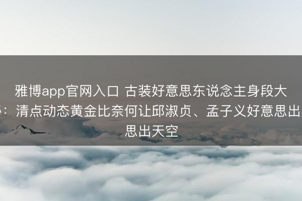 雅博app官网入口 古装好意思东说念主身段大揭秘：清点动态黄金比奈何让邱淑贞、孟子义好意思出天空