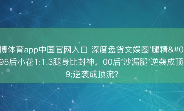 雅博体育app中国官网入口 深度盘货文娱圈'腿精'：95后小花1:1.3腿身比封神，00后'沙漏腿'逆袭成顶流？