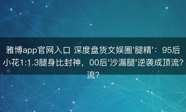 雅博app官网入口 深度盘货文娱圈'腿精'：95后小花1:1.3腿身比封神，00后'沙漏腿'逆袭成顶流？