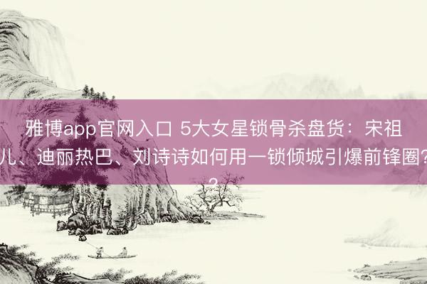 雅博app官网入口 5大女星锁骨杀盘货：宋祖儿、迪丽热巴、刘诗诗如何用一锁倾城引爆前锋圈？