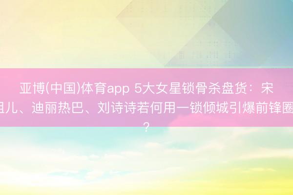 亚博(中国)体育app 5大女星锁骨杀盘货：宋祖儿、迪丽热巴、刘诗诗若何用一锁倾城引爆前锋圈？