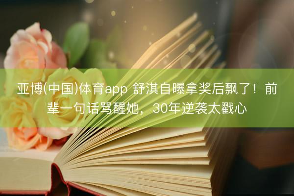 亚博(中国)体育app 舒淇自曝拿奖后飘了！前辈一句话骂醒她，30年逆袭太戳心
