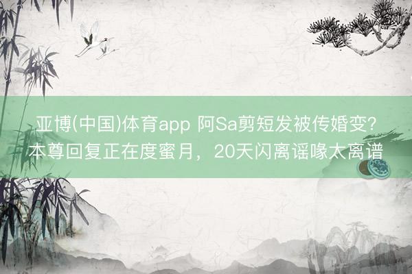 亚博(中国)体育app 阿Sa剪短发被传婚变？本尊回复正在度蜜月，20天闪离谣喙太离谱