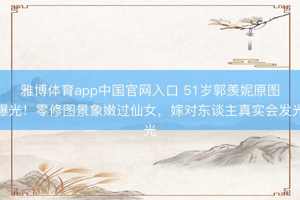 雅博体育app中国官网入口 51岁郭羡妮原图曝光！零修图景象嫩过仙女，嫁对东谈主真实会发光