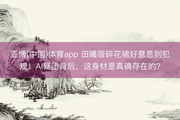 亚博(中国)体育app 田曦薇碎花裙好意思到犯规！AI疑团背后，这身材是真确存在的？