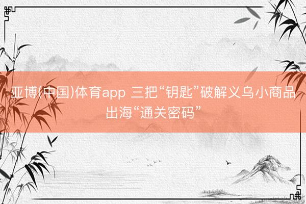 亚博(中国)体育app 三把“钥匙”破解义乌小商品出海“通关密码”