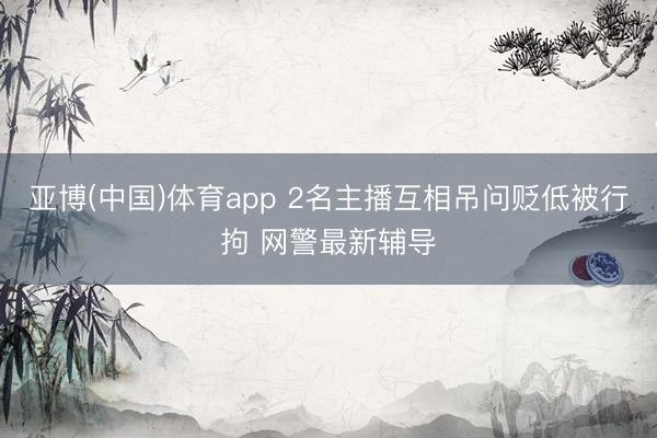 亚博(中国)体育app 2名主播互相吊问贬低被行拘 网警最新辅导