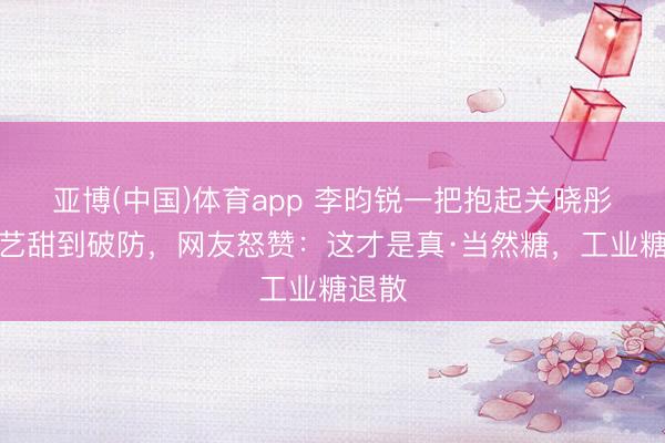 亚博(中国)体育app 李昀锐一把抱起关晓彤！综艺甜到破防，网友怒赞：这才是真·当然糖，工业糖退散