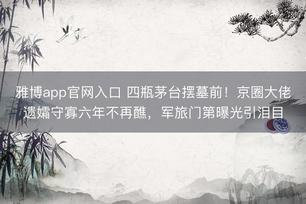 雅博app官网入口 四瓶茅台摆墓前！京圈大佬遗孀守寡六年不再醮，军旅门第曝光引泪目