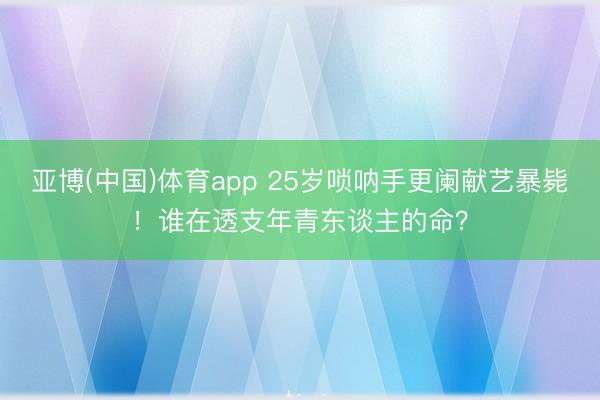亚博(中国)体育app 25岁唢呐手更阑献艺暴毙！谁在透支年青东谈主的命？