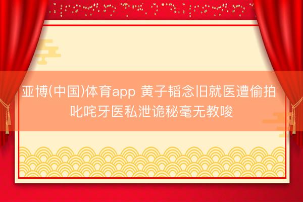 亚博(中国)体育app 黄子韬念旧就医遭偷拍 叱咤牙医私泄诡秘毫无教唆