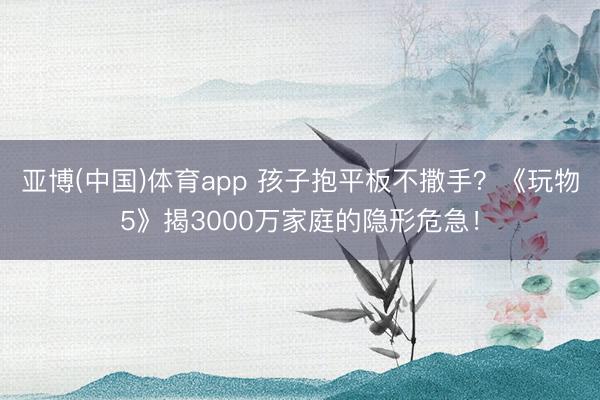亚博(中国)体育app 孩子抱平板不撒手？《玩物5》揭3000万家庭的隐形危急！