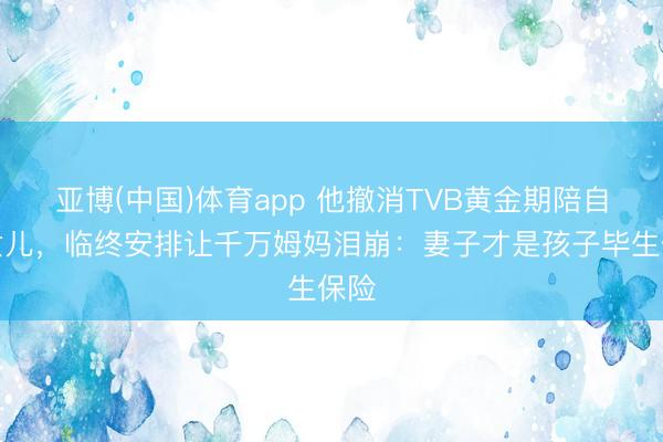 亚博(中国)体育app 他撤消TVB黄金期陪自闭女儿，临终安排让千万姆妈泪崩：妻子才是孩子毕生保险