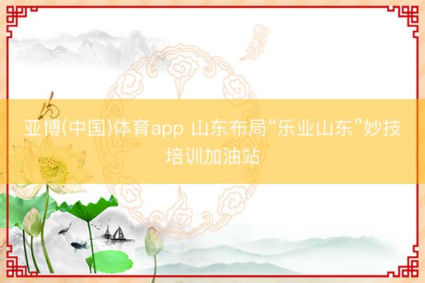 亚博(中国)体育app 山东布局“乐业山东”妙技培训加油站