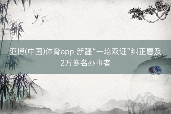 亚博(中国)体育app 新疆“一培双证”纠正惠及2万多名办事者